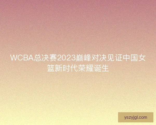 WCBA总决赛2023巅峰对决见证中国女篮新时代荣耀诞生