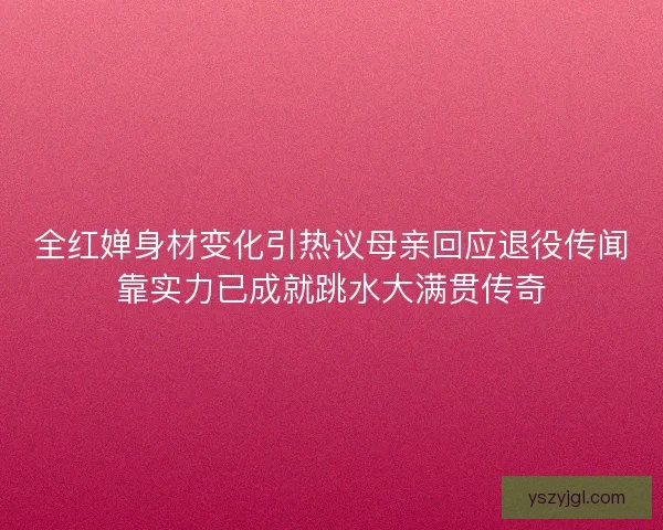 全红婵身材变化引热议母亲回应退役传闻靠实力已成就跳水大满贯传奇