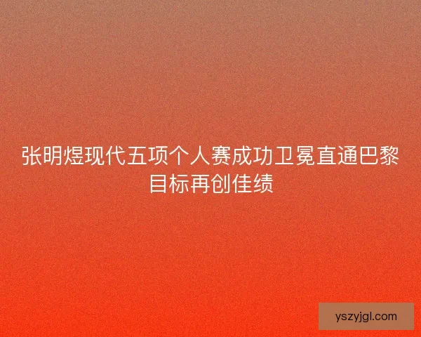 张明煜现代五项个人赛成功卫冕直通巴黎目标再创佳绩